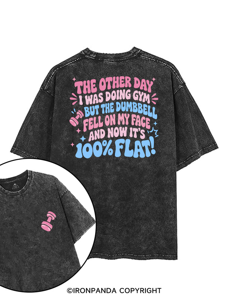 THE OTHER DAY I WAS DOING GYM BUT THE DUMBBELL FELL ON MY FACE AND NOW IT'S 100% FLAT! printed Gym Shirt