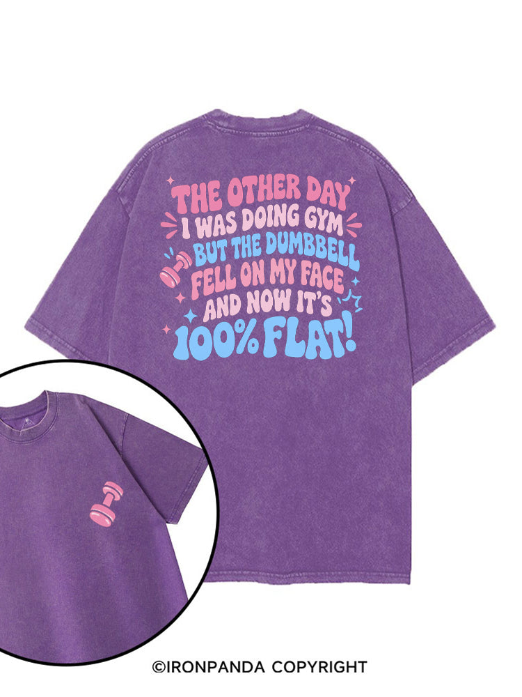 THE OTHER DAY I WAS DOING GYM BUT THE DUMBBELL FELL ON MY FACE AND NOW IT'S 100% FLAT! printed Gym Shirt